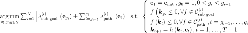 \underset{\mathbf{e}_{1: T}, g_{1: N}}{\arg \min } \sum_{i=1}^{N}\left[\lambda_{\text {sub-goal }}^{(i)}\left(\mathbf{e}_{g_{i}}\right)+\sum_{t=g_{i-1}}^{g_{i}} \lambda_{\text {path }}^{(i)}\left(\mathbf{e}_{t}\right)\right] \text { s.t. }\left\{\begin{array}{l} \mathbf{e}_{1}=\mathbf{e}_{\text {init }}, g_{0}=1,0<g_{i}<g_{i+1} \\ f\left(\boldsymbol{k}_{g_{i}} \leq 0, \forall f \in \mathcal{C}_{\text {sub-goal }}^{(i)}\right. \\ f\left(\boldsymbol{k}_{t}\right) \leq 0, \forall f \in \mathcal{C}_{\text {path }}^{(i)}, t=g_{i-1}, \ldots, g_{i} \\ \boldsymbol{k}_{t+1}=h\left(\boldsymbol{k}_{t}, \mathbf{e}_{t}\right), t=1, \ldots, T-1 \end{array}\right.