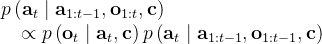 \begin{array}{l} p\left(\mathbf{a}_{t} \mid \mathbf{a}_{1: t-1}, \mathbf{o}_{1: t}, \mathbf{c}\right) \\ \quad \propto p\left(\mathbf{o}_{t} \mid \mathbf{a}_{t}, \mathbf{c}\right) p\left(\mathbf{a}_{t} \mid \mathbf{a}_{1: t-1}, \mathbf{o}_{1: t-1}, \mathbf{c}\right) \end{array}