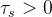 \tau_{s}>0