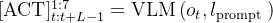 [\mathrm{ACT}]_{t: t+L-1}^{1: 7}=\operatorname{VLM}\left(o_{t}, l_{\text {prompt }}\right)