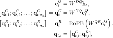\begin{aligned} \mathbf{c}_{t}^{Q} & =W^{D Q} \mathbf{h}_{t}, \\ {\left[\mathbf{q}_{t, 1}^{C} ; \mathbf{q}_{t, 2}^{C} ; \ldots ; \mathbf{q}_{t, n_{h}}^{C}\right]=\mathbf{q}_{t}^{C} } & =W^{U Q} \mathbf{c}_{t}^{Q}, \\ {\left[\mathbf{q}_{t, 1}^{R} ; \mathbf{q}_{t, 2}^{R} ; \ldots ; \mathbf{q}_{t, n_{h}}^{R}\right]=\mathbf{q}_{t}^{R} } & =\operatorname{RoPE}\left(W^{Q R} \mathbf{c}_{t}^{Q}\right), \\ \mathbf{q}_{t, i} & =\left[\mathbf{q}_{t, i}^{C} ; \mathbf{q}_{t, i}^{R}],\right. \end{aligned}