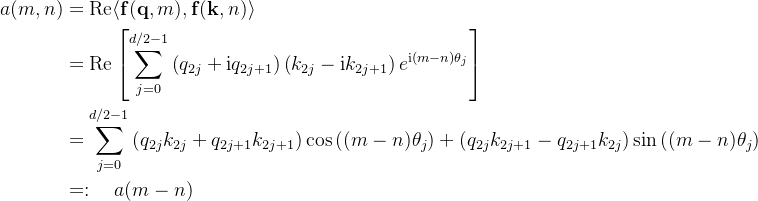 \begin{aligned} a(m, n) & =\operatorname{Re}\langle\mathbf{f}(\mathbf{q}, m), \mathbf{f}(\mathbf{k}, n)\rangle \\ & =\operatorname{Re}\left[\sum_{j=0}^{d / 2-1}\left(q_{2 j}+\mathrm{i} q_{2 j+1}\right)\left(k_{2 j}-\mathrm{i} k_{2 j+1}\right) e^{\mathrm{i}(m-n) \theta_{j}}\right] \\ & =\sum_{j=0}^{d / 2-1}\left(q_{2 j} k_{2 j}+q_{2 j+1} k_{2 j+1}\right) \cos \left((m-n) \theta_{j}\right)+\left(q_{2 j} k_{2 j+1}-q_{2 j+1} k_{2 j}\right) \sin \left((m-n) \theta_{j}\right) \\ & =: \quad a(m-n) \end{aligned}