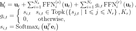 \begin{array}{l} \mathbf{h}_{t}^{\prime}=\mathbf{u}_{t}+\sum_{i=1}^{N_{s}} \operatorname{FFN}_{i}^{(s)}\left(\mathbf{u}_{t}\right)+\sum_{i=1}^{N_{r}} g_{i, t} \operatorname{FFN}_{i}^{(r)}\left(\mathbf{u}_{t}\right), \\ g_{i, t}=\left\{\begin{array}{ll} s_{i, t} & s_{i, t} \in \operatorname{Topk}\left(\left\{s_{j, t} \mid 1 \leqslant j \leqslant N_{r}\right\}, K_{r}\right) \\ 0, & \text { otherwise, } \end{array}\right. \\ s_{i, t}=\operatorname{Softmax}_{i}\left(\mathbf{u}_{t}^{T} \mathbf{e}_{i}\right) \end{array}
