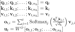 \begin{array}{l} {\left[\mathbf{q}_{t, 1} ; \mathbf{q}_{t, 2} ; \ldots ; \mathbf{q}_{t, n_{h}}\right]=\mathbf{q}_{t}} \\ {\left[\mathbf{k}_{t, 1} ; \mathbf{k}_{t, 2} ; \ldots ; \mathbf{k}_{t, n_{h}}\right]=\mathbf{k}_{t}} \\ {\left[\mathbf{v}_{t, 1} ; \mathbf{v}_{t, 2} ; \ldots ; \mathbf{v}_{t, n_{h}}\right]=\mathbf{v}_{t}} \\ \quad \mathbf{o}_{t, i}=\sum_{j=1}^{t} \operatorname{Softmax}_{j}\left(\frac{\mathbf{q}_{t, i}^{T} \mathbf{k}_{j, i}}{\sqrt{d_{h}}}\right) \mathbf{v}_{j, i} \\ \quad \mathbf{u}_{t}=W^{O}\left[\mathbf{o}_{t, 1} ; \mathbf{o}_{t, 2} ; \ldots ; \mathbf{o}_{t, n_{h}}\right] \end{array}