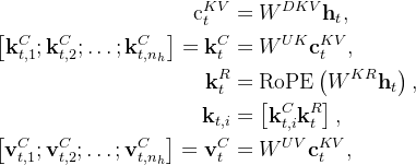 \begin{aligned} \mathrm{c}_{t}^{K V} & =W^{D K V} \mathbf{h}_{t}, \\ {\left[\mathbf{k}_{t, 1}^{C} ; \mathbf{k}_{t, 2}^{C} ; \ldots ; \mathbf{k}_{t, n_{h}}^{C}\right]=\mathbf{k}_{t}^{C} } & =W^{U K} \mathbf{c}_{t}^{K V}, \\ \mathbf{k}_{t}^{R} & =\operatorname{RoPE}\left(W^{K R} \mathbf{h}_{t}\right), \\ \mathbf{k}_{t, i} & =\left[\mathbf{k}_{t, i}^{C} \mathbf{k}_{t}^{R}\right], \\ {\left[\mathbf{v}_{t, 1}^{C} ; \mathbf{v}_{t, 2}^{C} ; \ldots ; \mathbf{v}_{t, n_{h}}^{C}\right]=\mathbf{v}_{t}^{C} } & =W^{U V} \mathbf{c}_{t}^{K V}, \end{aligned}