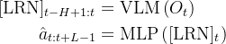\begin{aligned} {[\mathrm{LRN}]_{t-H+1: t} } & =\operatorname{VLM}\left(O_{t}\right) \\ \hat{a}_{t: t+L-1} & =\operatorname{MLP}\left([\mathrm{LRN}]_{t}\right) \end{aligned}